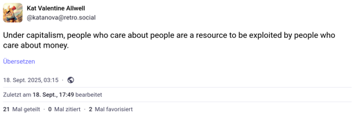 "Under capitalism, people who care about people are a resource to be exploited by people who care about money." -- Mastodon toot by @katanova@retro.social from 18 September 2025.