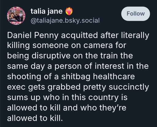 Daniel Penny acquitted after literally killing someone on camera for being disruptive on the train the same day a person of interest in the shooting of a shitbag healthcare exec gets grabbed pretty succinctly sums up who in this country is allowed to kill and who they’re allowed to kill.