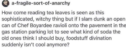 post made by user a-fragile-sort-of-anarchy  How come reading tea leaves is seen as this sophisticated, witchy thing but if I slam dunk an open can of Chef Boyardee ravioli onto the pavement in the gas station parking lot to see what kind of soda the old ones think I should buy, foodstuff divination suddenly isn’t cool anymore?