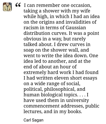 A close-up image of a text quote attributed to Carl Sagan. The quote is formatted with a large opening quotation mark and a small, blurred profile picture of the author in the top-left corner. The text reads: "I can remember one occasion, taking a shower with my wife while high, in which I had an idea on the origins and invalidities of racism in terms of Gaussian distribution curves. It was a point obvious in a way, but rarely talked about. I drew curves in soap on the shower wall, and went to write the idea down. One idea led to another, and at the end of about an hour of extremely hard work I had found I had written eleven short essays on a wide range of social, political, philosophical, and human biological topics... I have used them in university commencement addresses, public lectures, and in my books." Below the quote, the name "Carl Sagan" is written in bold.