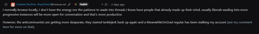 Cowbee saying: I normally browse locally, I don’t have the energy nor the patience to wade into threads I know have people that already made up their mind, usually liberals wading into more progressive instances will be more open for conversation and that’s more productive. However, the anticommunists are getting more desparate, they started tankiejerk back up again and a MeanwhileOnGrad regular has been stalking my account (see my comment here for more on that).