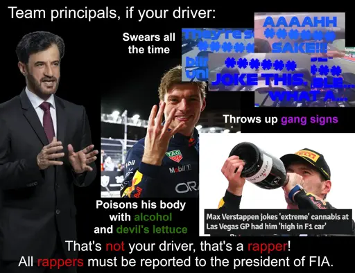 Team principals, if your driver swears all the time (images of Max's team radios), throws up gang signs (image of Max showing four fingers to celebrate his 4th title), poisons his body with alcohol and devil's lettuce (image of Max drinking champagne and a quote from Max about being high in a car from all the weed), that's not your driver, that's a rapper! All rappers must be reported to the president of FIA.