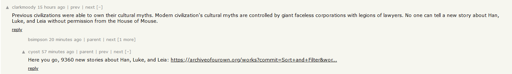 A hacker news screenshot, it shows a comment by "clarkmoody" saying "Previous civilizations were able to own their cultural myths. Modern civilization's cultural myths are controlled by giant faceless corporations with legions of lawyers. No one can tell a new story about Han, Luke, and Leia without permission from the House of Mouse." It then shows a child comment by "cyost" saying "Here you go, 9360 new stories about Han, Luke, and Leia: https://archiveofourown.org/works?commit=Sort+and+Filter&wor..."